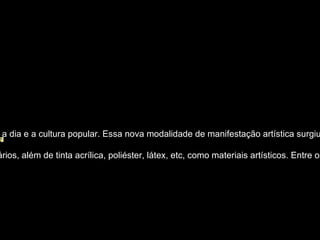 Pop Art                                                                                                                        O Pop art surgiu como uma rebelião aos estilos convencionais d e arte, trazendo de volta as realidades do dia a dia e a cultura popular. Essa nova modalidade de manifestação artística surgiu na Inglaterra, porém teve seu pleno desenvolvimento em Nova York, EUA, nos anos 60. O pop art começou a tomar forma quando alguns artistas, depois de estudar símbolos e marcas da propaganda, começaram a transformar isso em arte. O objetivo principal dos artistas do pop art era criticar a sociedade por causa do consumismo.    O épico foi sendo transformado pelo cotidiano, eram usados quadrinhos, ilustrações e anúncios publicitários, além de tinta acrílica, poliéster, látex, etc, como materiais artísticos. Entre os principais artistas do Pop Art, destacam-se Robert Rauschenberg, Roy Lichtenstein e Andy Warhol.  
