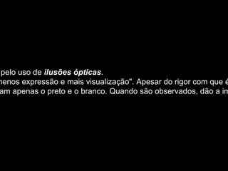 Op art  é um termo usado para descrever a arte que explora a falibilidade do olho e pelo uso de  ilusões ópticas . A expressão “op-art” vem do inglês (optical art) e significa “arte óptica”. Defendia para arte "menos expressão e mais visualização". Apesar do rigor com que é construída, simboliza um mundo mutável e instável, que não se mantém nunca o mesmo. Os trabalhos de op art são em geral abstratos, e muitas das peças mais conhecidas usam apenas o preto e o branco. Quando são observados, dão a impressão de movimento, clarões ou vibração, ou por vezes parecem inchar ou deformar-se . 