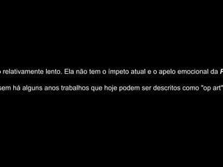 Apesar de ter ganho força na metade da década de 1950, a Op Art passou por um desenvolvimento relativamente lento. Ela não tem o ímpeto atual e o apelo emocional da  Pop Art ; em comparação, parece excessivamente cerebral e sistemática, mais próxima das ciências do que das humanidades. Por outro lado, suas possibilidades parecem ser tão ilimitadas quanto as da ciência e da tecnologia.  O termo surgiu pela primeira vez na  Time Magazine  em Outubro de 1964, embora já se produzissem há alguns anos trabalhos que hoje podem ser descritos como "op art". Sugeriu-se que trabalhos de Victor Vasarely, dos anos 30, tais como  Zebra  (1938), que é inteiramente composto por listas diagonais a preto e branco, curvadas de tal modo que dão a impressão tridimensional de uma zebra sentada, devem ser consideradas as primeiras obras de op art.  