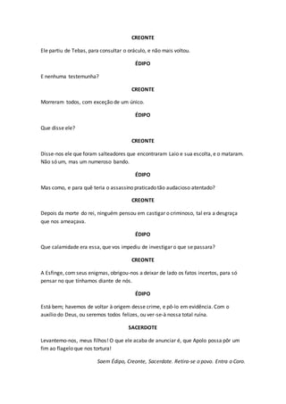 CREONTE
Ele partiu de Tebas, para consultar o oráculo, e não mais voltou.
ÉDIPO
E nenhuma testemunha?
CREONTE
Morreram todos, com exceção de um único.
ÉDIPO
Que disse ele?
CREONTE
Disse-nos ele que foram salteadores que encontraram Laio e sua escolta, e o mataram.
Não só um, mas um numeroso bando.
ÉDIPO
Mas como, e para quê teria o assassino praticado tão audacioso atentado?
CREONTE
Depois da morte do rei, ninguém pensou em castigar o criminoso, tal era a desgraça
que nos ameaçava.
ÉDIPO
Que calamidade era essa, que vos impediu de investigar o que se passara?
CREONTE
A Esfinge, com seus enigmas, obrigou-nos a deixar de lado os fatos incertos, para só
pensar no que tínhamos diante de nós.
ÉDIPO
Está bem; havemos de voltar à origem desse crime, e pô-lo em evidência. Com o
auxílio do Deus, ou seremos todos felizes, ou ver-se-à nossa total ruína.
SACERDOTE
Levantemo-nos, meus filhos! O que ele acaba de anunciar é, que Apolo possa pôr um
fim ao flagelo que nos tortura!
Saem Édipo, Creonte, Sacerdote. Retira-se o povo. Entra o Coro.
 