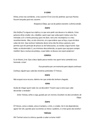 O CORO
Dileta, envia-nos sorridente, o teu socorro! Ó rei Lício nós pedimos que tuas flechas
fossemlançadas para nos socorrer.
Reaparece Édipo, que sai do palácio durante a última estrofe.
ÉDIPO
(Ao Corifeu) Tu ergues tua súplica; e o que vens pedir aos deuses e tu obterás. Estas
palavras dirijo a todos vós, cidadãos: quem quer que saiba quem matou Laio, fica
intimado a vir a minha presença para me dizer, terá uma recompensa e o meu
reconhecimento. Mas, se vós silenciais, eis o que ordeno que se faça, o que ele deve
saber de mim: Que nenhum habitante deste reino não lhe dirija a palavra, nem
permita que ele participe de preces ou de holocaustos, ou receba a água lustral. Que
todos se afastemdele. E, ao criminoso desconhecido, eu quero que seja para sempre
maldito! Que a Justiça vos proteja, e que todos os deuses vos sejam propícios!
CORIFEU
Eu te falarei, ó rei. Que o deus Apolo possa revelar-nos quem teria cometido essa
horrendo crime!
Fica pensativo por um momento para depois continuar:
Conheço alguémque sabe dos mistérios profundos! É Tirésias.
ÉDIPO
Não esqueci esse recurso. Admira-me que ainda não tenham chegado.
CORO
Acaba de chegar quem tudo nos vai descobrir! Trazem aqui o único que sabe
desvendar a verdade!
Entra Tirésias, velho e cego, guiado por um menino. Escoltam-no dois servidores de
Édipo.
ÉDIPO
Ó Tirésias, salva a cidade, salva a ti próprio, a mim, e a todos. De ti nós dependemos
agora! Ser útil, quando para isso temos os meios e poderes, é a mais grata das tarefas!
TIRÉSIAS
Oh! Terrível coisa é a ciência, quando o saber se torna inútil!
 