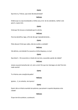 ÉDIPO
Que tens tu, Tirésias, que estás tão desalentado?
TIRÉSIAS
Ordena que eu seja reconduzido a minha casa, ó rei. Se me atenderes, melhor será
para ti, e para mim.
ÉDIPO
Visto que lhe recusas a revelação que te solicita.
TIRÉSIAS
Para teu benefício, logo, a fim de não agir imprudentemente...
ÉDIPO
Pelos deuses! Visto que sabes, não nos ocultes a verdade!
TIRÉSIAS
Vós delirais, sem dúvida! Eu causaria a minha desgraça, e a tua!
ÉDIPO
Que dizes?... Por acaso tens o intuito de nos trais, causando a perda da cidade?
TIRÉSIAS
Jamais causarei tamanha dor a ti, nem a mim! Por que me interrogas em vão? De mim
nada ouvirás!
ÉDIPO
Tu irritarias uma coração de pedra!
TIRÉSIAS
Ignoras... E, no entanto, me injurias!
ÉDIPO
Quem não se irritaria ouvindo tais palavras, que provam o quanto desprezas esta
cidade!
TIRÉSIAS
O que tem de acontecer, acontecerá.
 