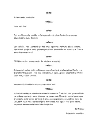ÉDIPO
Tu bem podes predizê-las!
TIRÉSIAS
Nada mais direi!
ÉDIPO
Pois bem! Em minha opinião, tu foste cúmplice no crime. Se não fosse cego, eu
acusaria como autor do crime.
TIRÉSIAS
Será verdade? Pois EU ordeno que não dirijas a palavra a nenhuma destes homens,
nem a mim, porque o ímpio que está profanando a cidade ÉS TU! Afirmo QUE ÉS TU o
assassino que procuras!
ÉDIPO
Oh! Não repetirás impunemente tão ultrajante acusação!
TIRÉSIAS
Se tu possuis o régio poder, ó Édipo, eu posso falar-te de igual para igual! Tenho esse
direito! Em breve cairá sobre tia a noite eterna. E agora... podes lançar toda a infâmia
sobre mim, e sobre Creonte.
ÉDIPO
Vai-te daqui, miserável! Retira-te, e não voltes mais!
TIRÉSIAS
Eu não teria vindo, se não me chamasses! Eu me retiro. Ó menina! Vem guiar-me! Vou-
me embora, mas antes quero dizer que me trouxe aqui. Afirmo-te, pois: o homem que
procuras há tanto tempo, por meio de ameaçadoras proclamações, sobre a morte de
Laio, ESTÁ AQUI! Passa por estrangeiro domiciliado, mas logo se verá que é tebano.
Vai, Édipo! Pensa sobre tudo isso em teu palácio.
Sai Tirésias
Édipo entra no palácio
 
