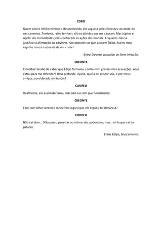 CORO
Quem será o infeliz criminoso desconhecido, ele vagueia pelas florestas ,esconde-se
nas cavernas. Terríveis, -sim- terríveis são as dúvidas que me causam. Mas Júpiter e
Apolo são clarividentes; eles conhecem as ações dos mortais. Enquanto não se
justificar a afirmação do adivinho, não apoiareis os que acusemÉdipo. Assim, meu
espírito nunca o acusará de um crime!
Entra Creonte, possuído de forte irritação.
CREONTE
Cidadãos! Acabo de saber que Édipo formulou contra mim gravíssimas acusações. Aqui
estou para me defender! Uma profunda injúria, qual a de ser por vós, e por meus
amigos, considerado um traidor!
CORIFEU
Realmente, ele assimdeclarou, mas não sei com que fundamento.
CREONTE
E foi com olhar sereno e raciocínio seguro que ele ergueu tal denúncia?
CORIFEU
Não sei dizer... Não posso penetrar no íntimo dos poderosos; mas... ei-lo que sai do
palácio.
Entra Édipo, bruscamente.
 