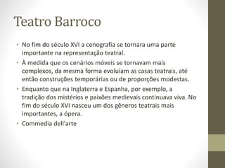 Teatro Barroco
• No fim do século XVI a cenografia se tornara uma parte
importante na representação teatral.
• À medida que os cenários móveis se tornavam mais
complexos, da mesma forma evoluíam as casas teatrais, até
então construções temporárias ou de proporções modestas.
• Enquanto que na Inglaterra e Espanha, por exemplo, a
tradição dos mistérios e paixões medievais continuava viva. No
fim do século XVI nasceu um dos gêneros teatrais mais
importantes, a ópera.
• Commedia dell'arte
 