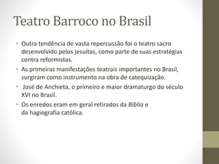 Teatro Barroco no Brasil
• Outra tendência de vasta repercussão foi o teatro sacro
desenvolvido pelos jesuítas, como parte de suas estratégias
contra reformistas.
• As primeiras manifestações teatrais importantes no Brasil,
surgiram como instrumento na obra de catequização.
• José de Anchieta, o primeiro e maior dramaturgo do século
XVI no Brasil.
• Os enredos eram em geral retirados da Bíblia e
da hagiografia católica.
 
