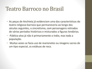 Teatro Barroco no Brasil
• As peças de Anchieta já evidenciam uma das características do
teatro religioso barroco que permaneceria ao longo dos
séculos seguintes, o sincretismo, com personagens retirados
de vários períodos históricos e misturados a figuras lendárias.
• Público-alvo já não é primariamente o índio, mas toda a
população.
• Muitas vezes se fazia uso de marionetes ou imagens sacras de
um tipo especial, as estátuas de roca.
 