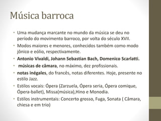Música barroca
• Uma mudança marcante no mundo da música se deu no
período do movimento barroco, por volta do século XVII.
• Modos maiores e menores, conhecidos também como modo
jônico e eólio, respectivamente.
• Antonio Vivaldi, Johann Sebastian Bach, Domenico Scarlatti.
• músicas de câmara, no máximo, dez profissionais.
• notas inégales, do francês, notas diferentes. Hoje, presente no
estilo Jazz.
• Estilos vocais: Ópera (Zarzuela, Ópera seria, Ópera comique,
Ópera-ballet), Missa(música),Hino e Monodia.
• Estilos instrumentais: Concerto grosso, Fuga, Sonata ( Câmara,
chiesa e em trio)
 