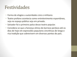 Festividades
• Forma de elogios a autoridades civis e militares
• Teatro profano acontecia como entretenimento espontâneo,
seja no espaço público seja em privado.
• Salvador foi o primeiro palco desse teatro popular.
• Considera-se que a herança cênica do barroco perdura até os
dias de hoje em expressões populares sincréticas de longa e
rica tradição que sobrevivem em diversos pontos do país.
 