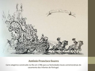 AntônioFranciscoSoares
Carro alegórico construído no Rio em 1786 para as festividades locais comemorativas do
casamento dos Infantes de Portugal.
 