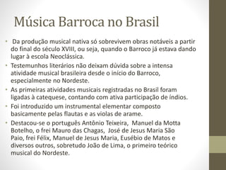 Música Barroca no Brasil
• Da produção musical nativa só sobrevivem obras notáveis a partir
do final do século XVIII, ou seja, quando o Barroco já estava dando
lugar à escola Neoclássica.
• Testemunhos literários não deixam dúvida sobre a intensa
atividade musical brasileira desde o início do Barroco,
especialmente no Nordeste.
• As primeiras atividades musicais registradas no Brasil foram
ligadas à catequese, contando com ativa participação de índios.
• Foi introduzido um instrumental elementar composto
basicamente pelas flautas e as violas de arame.
• Destacou-se o português Antônio Teixeira, Manuel da Motta
Botelho, o frei Mauro das Chagas, José de Jesus Maria São
Paio, frei Félix, Manuel de Jesus Maria, Eusébio de Matos e
diversos outros, sobretudo João de Lima, o primeiro teórico
musical do Nordeste.
 