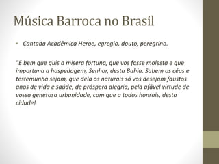 Música Barroca no Brasil
• Cantada Acadêmica Heroe, egregio, douto, peregrino.
"E bem que quis a mísera fortuna, que vos fosse molesta e que
importuna a hospedagem, Senhor, desta Bahia. Sabem os céus e
testemunha sejam, que dela os naturais só vos desejam faustos
anos de vida e saúde, de próspera alegria, pela afável virtude de
vossa generosa urbanidade, com que a todos honrais, desta
cidade!
 