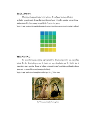 DEGRADACIÓN:
       Disminución paulatina del color y tonos de cualquier pintura, dibujo o
grabado, generalmente desde el primer término hasta el fondo, para dar sensación de
alejamiento. Es el recurso principal de la Perspectiva aérea.
http://www.picassomio.es/diccionario-de-arte-y-terminos-artisticos/degradacion.html




PERSPECTIVA:
       Es un sistema que permite representar tres dimensiones sobre una superficie
plana de dos dimensiones; por lo tanto, es una simulación de lo visible de la
naturaleza que permite figurar el efecto volumétrico de los objetos, colocados éstos,
a su vez, en un ambiente de falsa profundidad.
http://www.profesorenlinea.cl/artes/Perspectiva_Tipos.htm




                            La “Anunciación”, de Fra Angélico
 