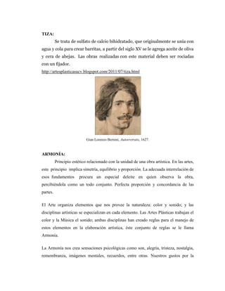 TIZA:
          Se trata de sulfato de calcio bihidratado, que originalmente se unía con
agua y cola para crear barritas, a partir del siglo XV se le agrega aceite de oliva
y cera de abejas. Las obras realizadas con este material deben ser rociadas
con un fijador.
http://artesplasticasucv.blogspot.com/2011/07/tiza.html




                            Gian Lorenzo Bernini, Autorretrato, 1627.



ARMONÍA:
          Principio estético relacionado con la unidad de una obra artística. En las artes,
este principio implica simetría, equilibrio y proporción. La adecuada interrelación de
esos fundamentos        procura un especial deleite en quien observa la obra,
percibiéndola como un todo conjunto. Perfecta proporción y concordancia de las
partes.

El Arte organiza elementos que nos provee la naturaleza: color y sonido; y las
disciplinas artísticas se especializan en cada elemento. Las Artes Plásticas trabajan el
color y la Música el sonido; ambas disciplinas han creado reglas para el manejo de
estos elementos en la elaboración artística, éste conjunto de reglas se le llama
Armonía.

La Armonía nos crea sensaciones psicológicas como son, alegría, tristeza, nostalgia,
remembranza, imágenes mentales, recuerdos, entre otras. Nuestros gustos por la
 