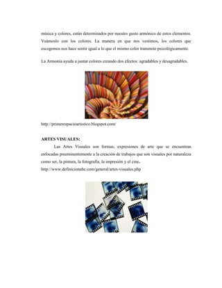 música y colores, están determinados por nuestro gusto armónico de estos elementos.
Veámoslo con los colores. La manera en que nos vestimos, los colores que
escogemos nos hace sentir igual a lo que el mismo color transmite psicológicamente.

La Armonía ayuda a juntar colores creando dos efectos: agradables y desagradables.




http://primerespacioartistico.blogspot.com/


ARTES VISUALES:
       Las Artes Visuales son formas, expresiones de arte que se encuentran
enfocadas preeminentemente a la creación de trabajos que son visuales por naturaleza
como ser, la pintura, la fotografía, la impresión y el cine.
http://www.definicionabc.com/general/artes-visuales.php
 