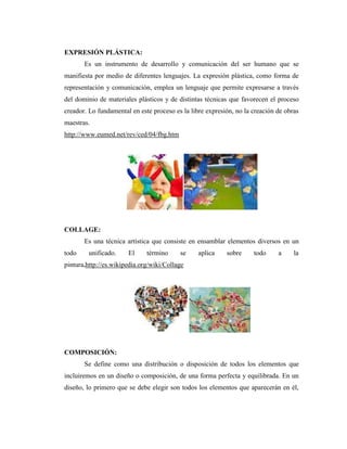 EXPRESIÓN PLÁSTICA:
       Es un instrumento de desarrollo y comunicación del ser humano que se
manifiesta por medio de diferentes lenguajes. La expresión plástica, como forma de
representación y comunicación, emplea un lenguaje que permite expresarse a través
del dominio de materiales plásticos y de distintas técnicas que favorecen el proceso
creador. Lo fundamental en este proceso es la libre expresión, no la creación de obras
maestras.
http://www.eumed.net/rev/ced/04/fbg.htm




COLLAGE:
       Es una técnica artística que consiste en ensamblar elementos diversos en un
todo     unificado.    El     término     se     aplica    sobre     todo     a     la
pintura.http://es.wikipedia.org/wiki/Collage




COMPOSICIÓN:
       Se define como una distribución o disposición de todos los elementos que
incluiremos en un diseño o composición, de una forma perfecta y equilibrada. En un
diseño, lo primero que se debe elegir son todos los elementos que aparecerán en él,
 