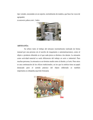tipo variado, encastadas en un soporte, normalmente de madera, que hace las veces de
agrupador.
es.answers.yahoo.com/../index




ARTESANÍA:
         Se refiere tanto al trabajo del artesano (normalmente realizado de forma
manual por una persona sin el auxilio de maquinaria o automatizaciones), como al
objeto o producto obtenido en el que cada pieza es distinta a las demás. La artesanía
como actividad material se suele diferenciar del trabajo en serie o industrial. Para
muchas personas, la artesanía es un término medio entre el diseño y el arte. Para otros
es una continuación de los oficios tradicionales, en los que la estética tiene un papel
destacado    pero   el   sentido   práctico   del   objeto   elaborado   es   también
importante.es.wikipedia.org/wiki/Artesanía
 