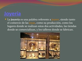 Joyería
 La joyería es una palabra referente a joyero, siendo tanto
  el comercio de las joyas, como su producción, como los
  lugares donde se realizan estas dos actividades, las tiendas
  donde se comercializan, y los talleres donde se fabrican.
 
