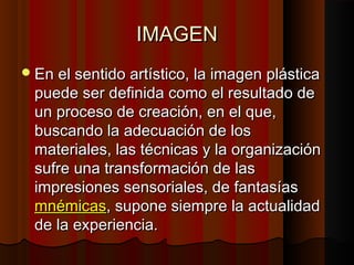 IMAGEN
 En el sentido artístico, la imagen plástica

puede ser definida como el resultado de
un proceso de creación, en el que,
buscando la adecuación de los
materiales, las técnicas y la organización
sufre una transformación de las
impresiones sensoriales, de fantasías
mnémicas, supone siempre la actualidad
de la experiencia.

 