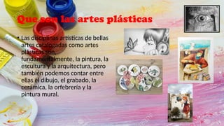 Que son las artes plásticas
• Las disciplinas artísticas de bellas
artes catalogadas como artes
plásticas son,
fundamentalmente, la pintura, la
escultura y la arquitectura, pero
también podemos contar entre
ellas el dibujo, el grabado, la
cerámica, la orfebrería y la
pintura mural.
 