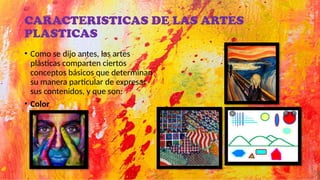 CARACTERISTICAS DE LAS ARTES
PLASTICAS
• Como se dijo antes, las artes
plásticas comparten ciertos
conceptos básicos que determinan
su manera particular de expresar
sus contenidos, y que son:
• Color
 