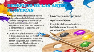 BENEFICIO DE LAS ARTES
PLASTICAS
• A través de las artes plásticas no solo
desarrollamos las habilidades artísticas,
también se fomenta la expresión de
nuestras emociones a través del
lenguaje artístico. A su vez, mejoramos
la concentración, la paciencia y la
perseverancia.
• Las técnicas plásticas como la pintura y
el dibujo ayudan a que los niños y niñas
interioricen y expresen su manera de
pensar, sus gustos, sus sentimientos y
sus emociones. El arte estimula la
creatividad en niños y adultos.
• Favorece la concentración
• Ayuda a relajarse
• Propicia el desarrollo de las
habilidades motoras y la
coordinación
 