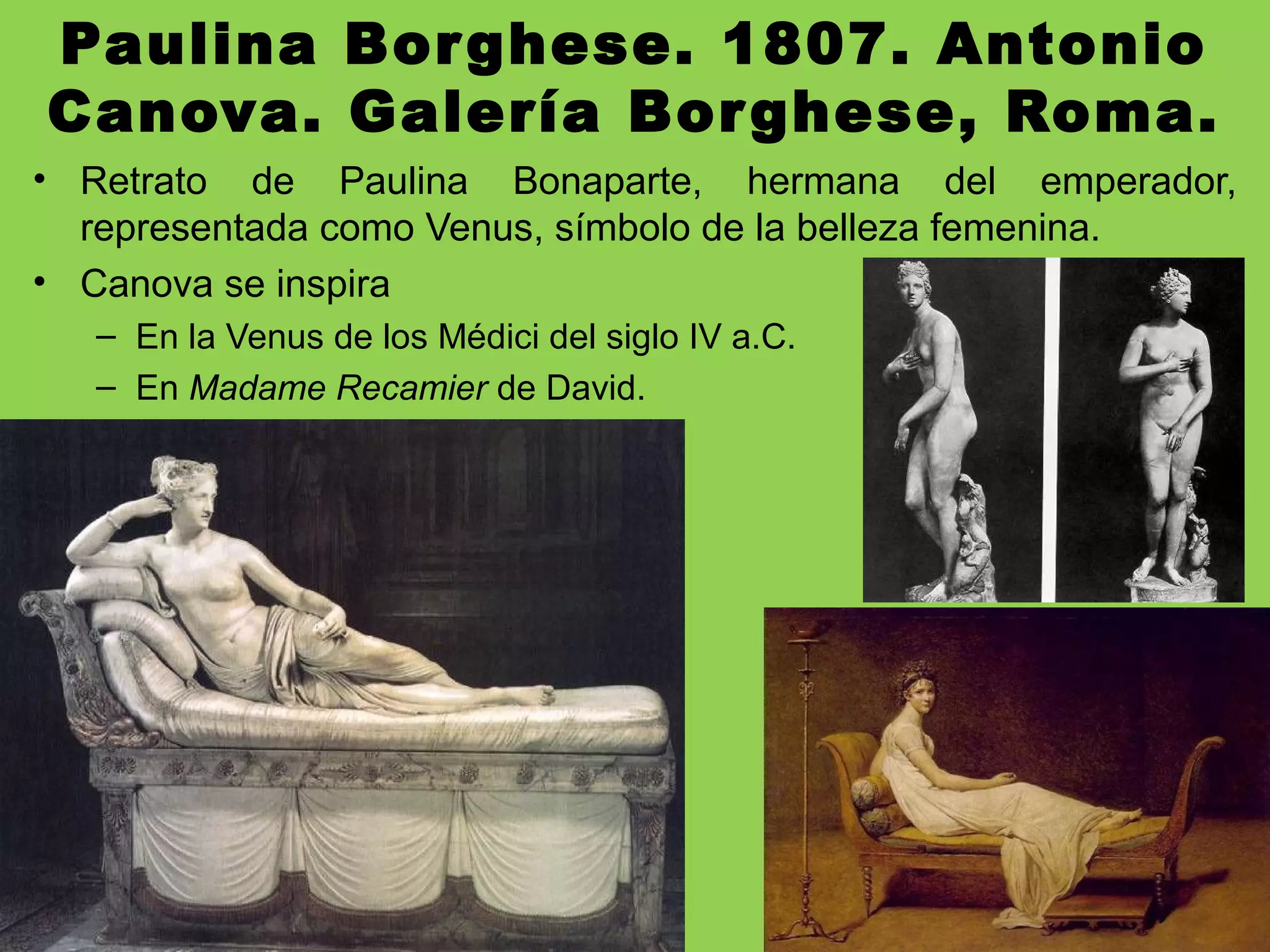 Paulina Borghese. 1807. Antonio
Canova. Galería Borghese, Roma.
• Retrato de Paulina Bonaparte, hermana del emperador,
representada como Venus, símbolo de la belleza femenina.
• Canova se inspira
– En la Venus de los Médici del siglo IV a.C.
– En Madame Recamier de David.
 