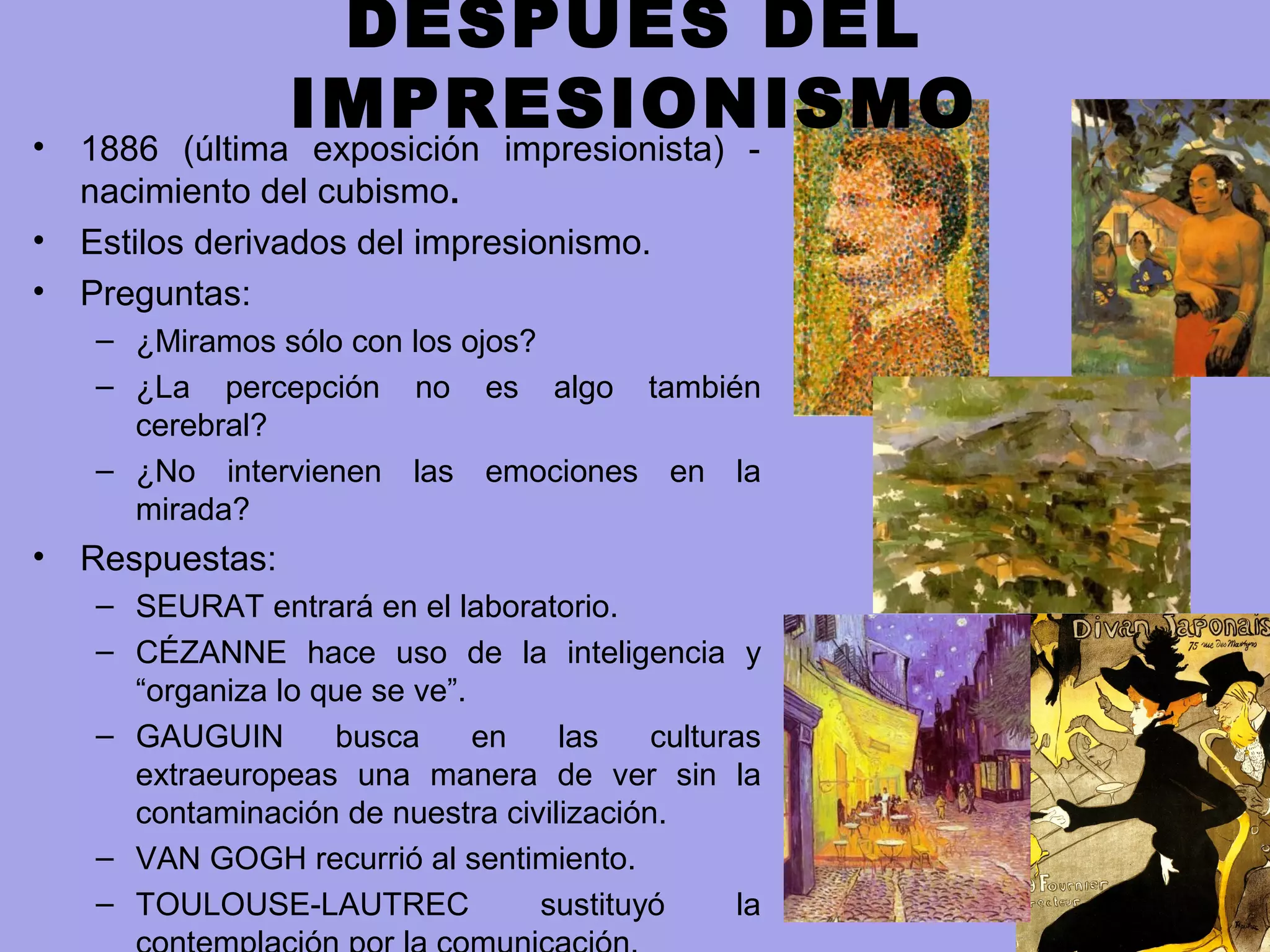 DESPUÉS DEL
IMPRESIONISMO• 1886 (última exposición impresionista) -
nacimiento del cubismo.
• Estilos derivados del impresionismo.
• Preguntas:
– ¿Miramos sólo con los ojos?
– ¿La percepción no es algo también
cerebral?
– ¿No intervienen las emociones en la
mirada?
• Respuestas:
– SEURAT entrará en el laboratorio.
– CÉZANNE hace uso de la inteligencia y
“organiza lo que se ve”.
– GAUGUIN busca en las culturas
extraeuropeas una manera de ver sin la
contaminación de nuestra civilización.
– VAN GOGH recurrió al sentimiento.
– TOULOUSE-LAUTREC sustituyó la
 
