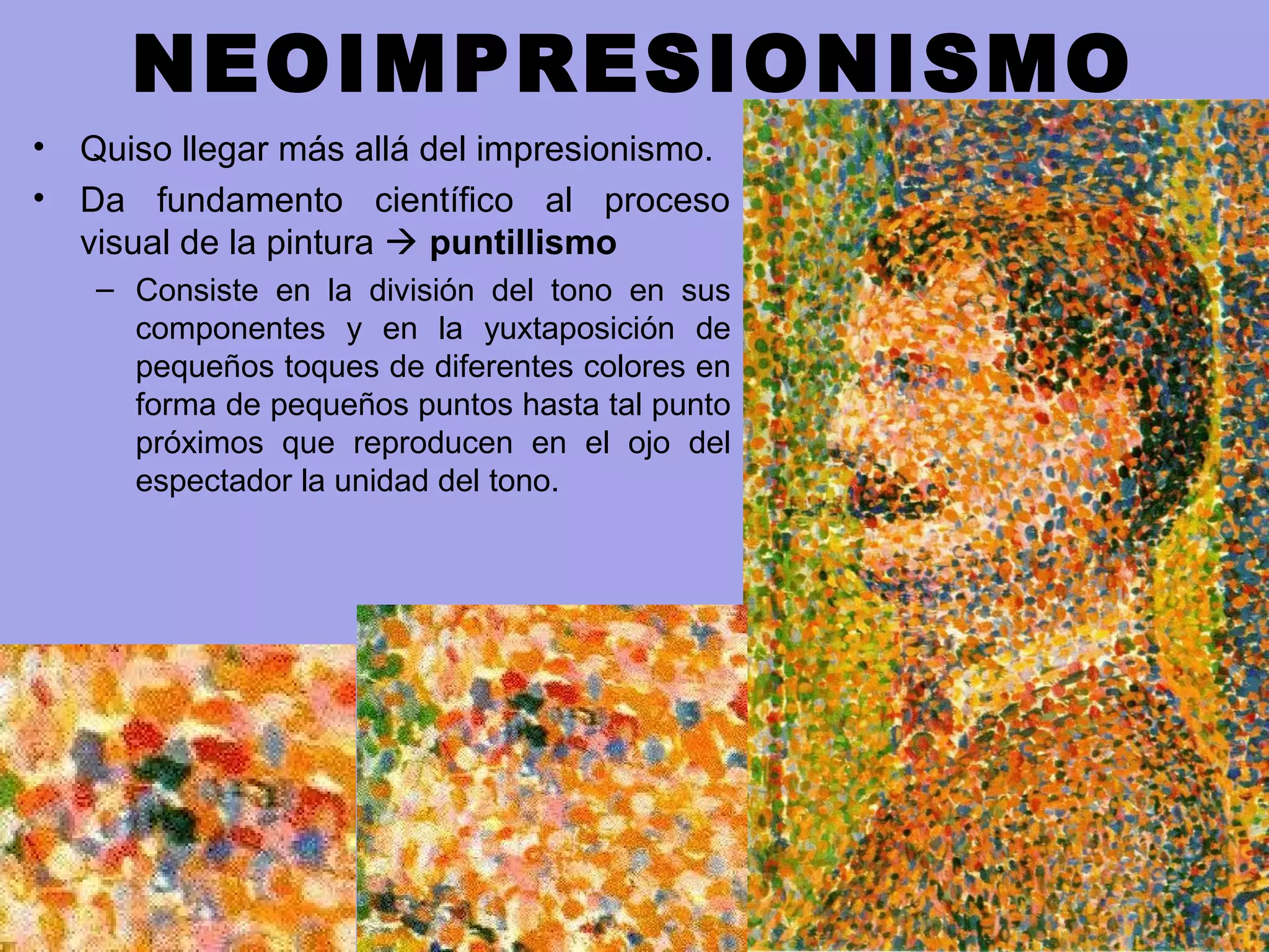 NEOIMPRESIONISMO
• Quiso llegar más allá del impresionismo.
• Da fundamento científico al proceso
visual de la pintura  puntillismo
– Consiste en la división del tono en sus
componentes y en la yuxtaposición de
pequeños toques de diferentes colores en
forma de pequeños puntos hasta tal punto
próximos que reproducen en el ojo del
espectador la unidad del tono.
 