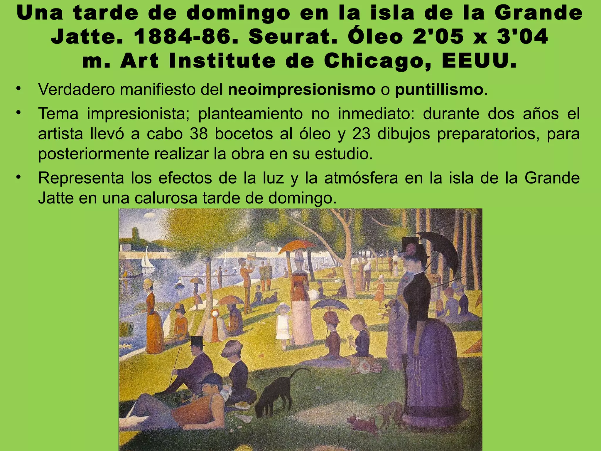Una tarde de domingo en la isla de la Grande
Jatte. 1884-86. Seurat. Óleo 2'05 x 3'04
m. Art Institute de Chicago, EEUU.
• Verdadero manifiesto del neoimpresionismo o puntillismo.
• Tema impresionista; planteamiento no inmediato: durante dos años el
artista llevó a cabo 38 bocetos al óleo y 23 dibujos preparatorios, para
posteriormente realizar la obra en su estudio.
• Representa los efectos de la luz y la atmósfera en la isla de la Grande
Jatte en una calurosa tarde de domingo.
 