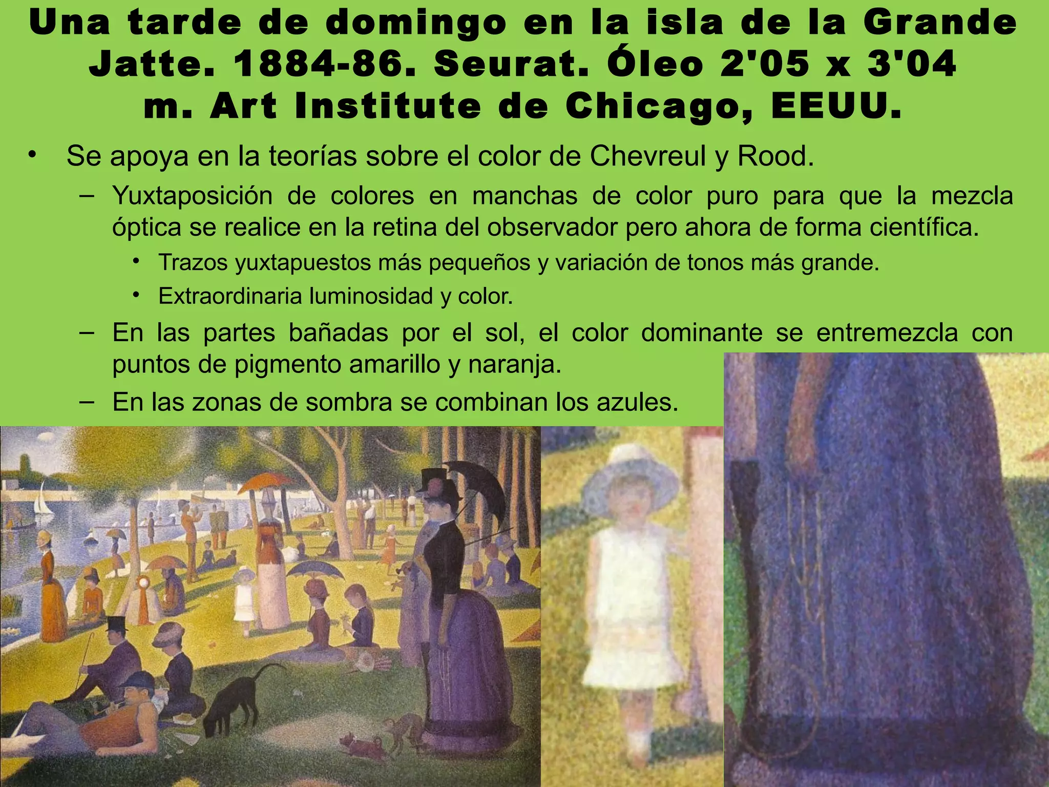 Una tarde de domingo en la isla de la Grande
Jatte. 1884-86. Seurat. Óleo 2'05 x 3'04
m. Art Institute de Chicago, EEUU.
• Se apoya en la teorías sobre el color de Chevreul y Rood.
– Yuxtaposición de colores en manchas de color puro para que la mezcla
óptica se realice en la retina del observador pero ahora de forma científica.
• Trazos yuxtapuestos más pequeños y variación de tonos más grande.
• Extraordinaria luminosidad y color.
– En las partes bañadas por el sol, el color dominante se entremezcla con
puntos de pigmento amarillo y naranja.
– En las zonas de sombra se combinan los azules.
 