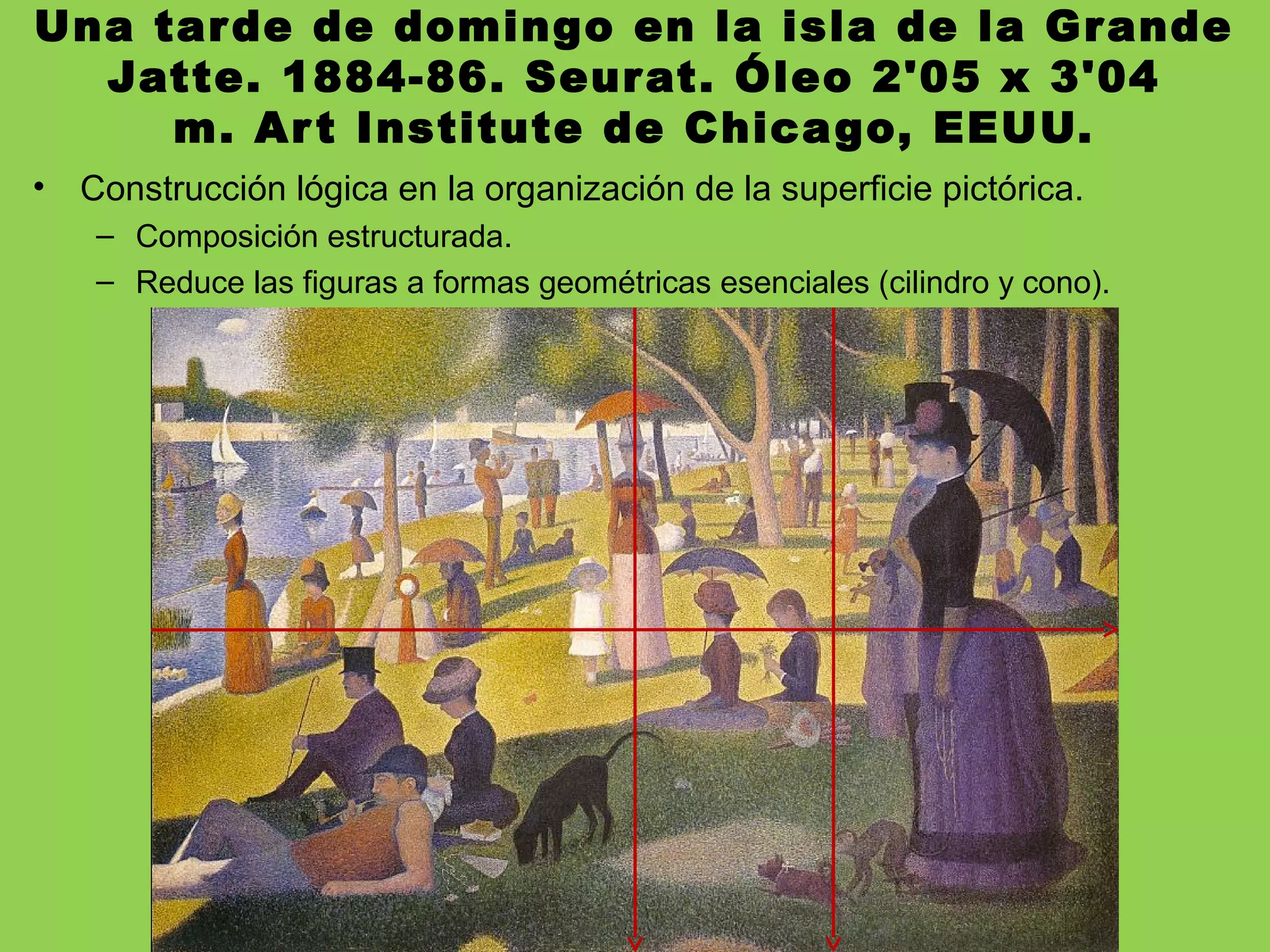 Una tarde de domingo en la isla de la Grande
Jatte. 1884-86. Seurat. Óleo 2'05 x 3'04
m. Art Institute de Chicago, EEUU.
• Construcción lógica en la organización de la superficie pictórica.
– Composición estructurada.
– Reduce las figuras a formas geométricas esenciales (cilindro y cono).
 