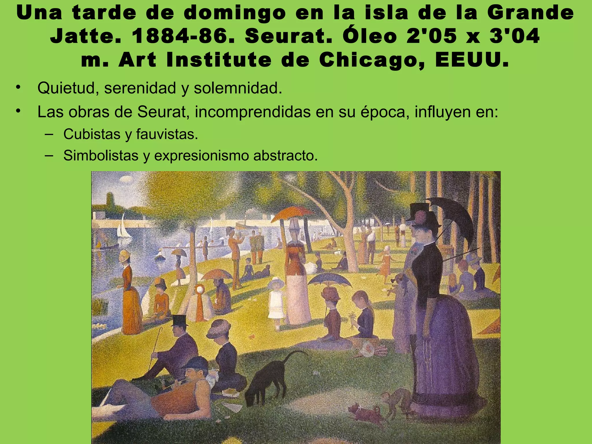 Una tarde de domingo en la isla de la Grande
Jatte. 1884-86. Seurat. Óleo 2'05 x 3'04
m. Art Institute de Chicago, EEUU.
• Quietud, serenidad y solemnidad.
• Las obras de Seurat, incomprendidas en su época, influyen en:
– Cubistas y fauvistas.
– Simbolistas y expresionismo abstracto.
 