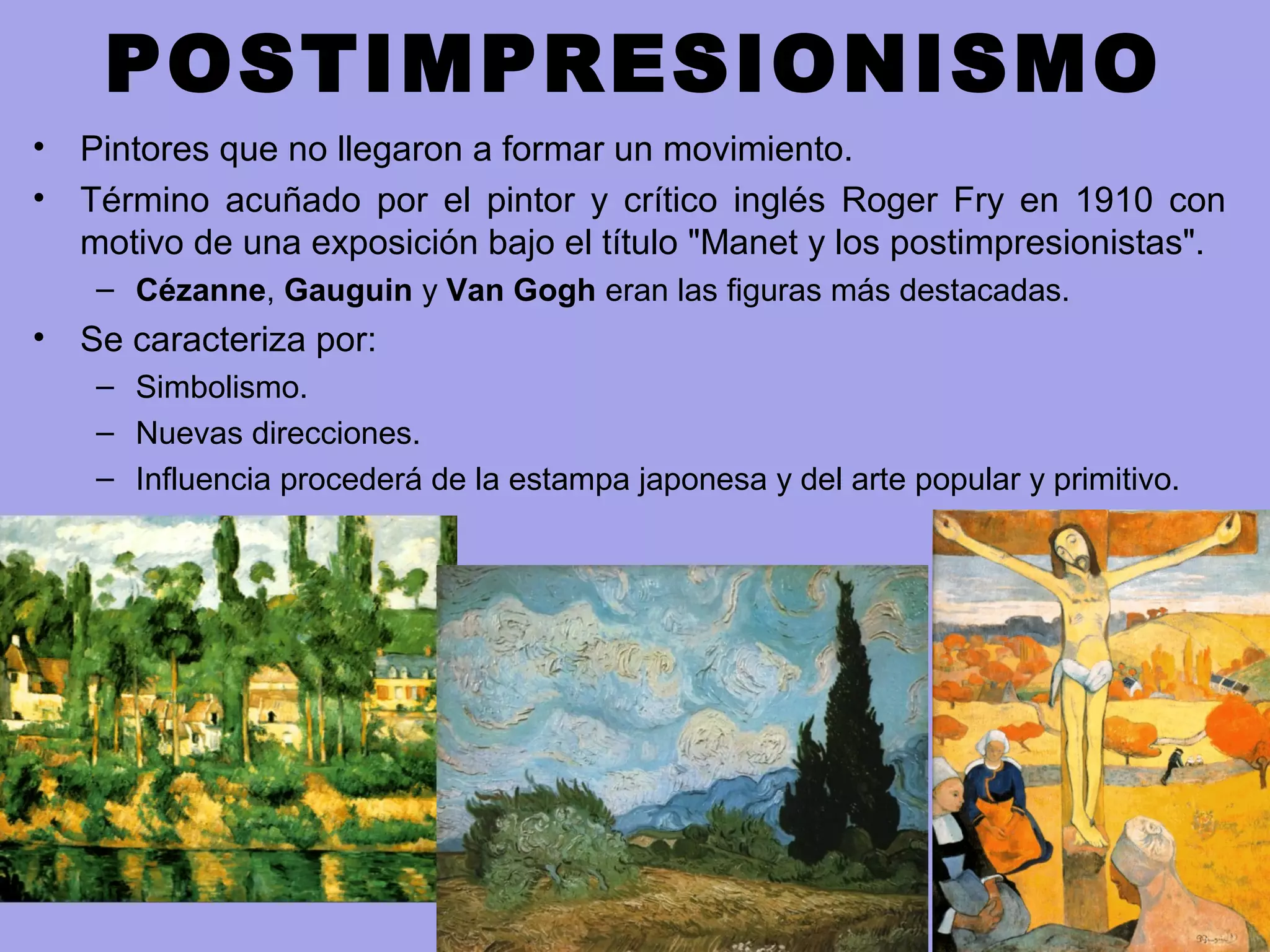 POSTIMPRESIONISMO
• Pintores que no llegaron a formar un movimiento.
• Término acuñado por el pintor y crítico inglés Roger Fry en 1910 con
motivo de una exposición bajo el título "Manet y los postimpresionistas".
– Cézanne, Gauguin y Van Gogh eran las figuras más destacadas.
• Se caracteriza por:
– Simbolismo.
– Nuevas direcciones.
– Influencia procederá de la estampa japonesa y del arte popular y primitivo.
 