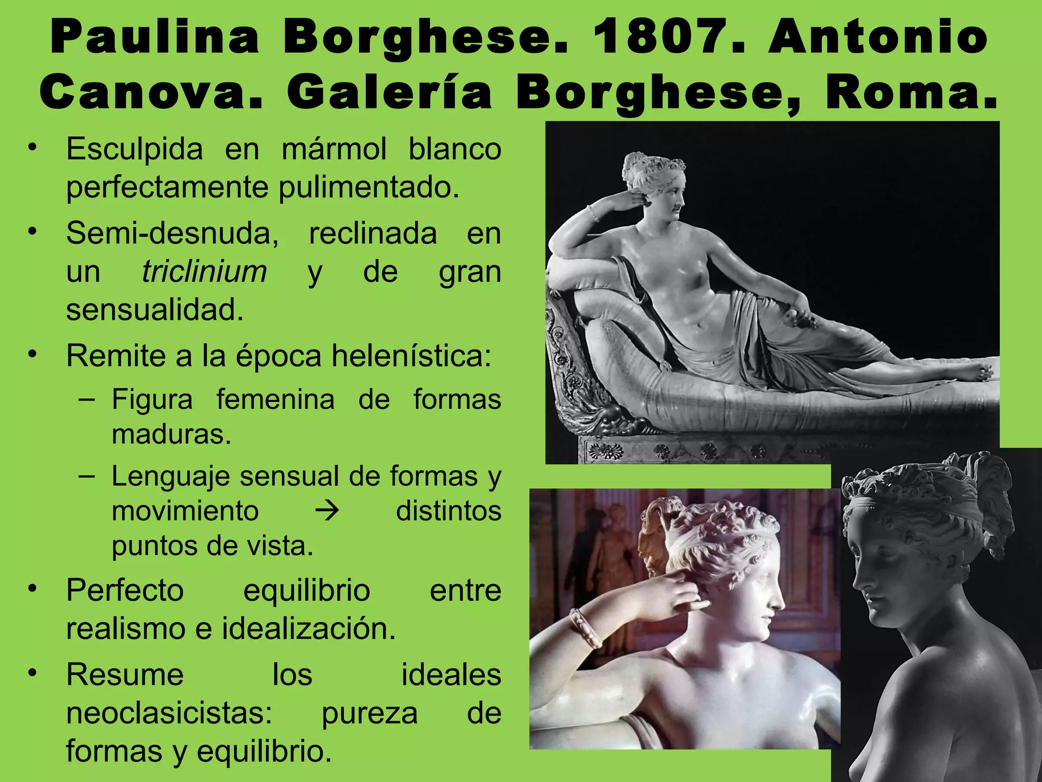 Paulina Borghese. 1807. Antonio
Canova. Galería Borghese, Roma.
• Esculpida en mármol blanco
perfectamente pulimentado.
• Semi-desnuda, reclinada en
un triclinium y de gran
sensualidad.
• Remite a la época helenística:
– Figura femenina de formas
maduras.
– Lenguaje sensual de formas y
movimiento  distintos
puntos de vista.
• Perfecto equilibrio entre
realismo e idealización.
• Resume los ideales
neoclasicistas: pureza de
formas y equilibrio.
 