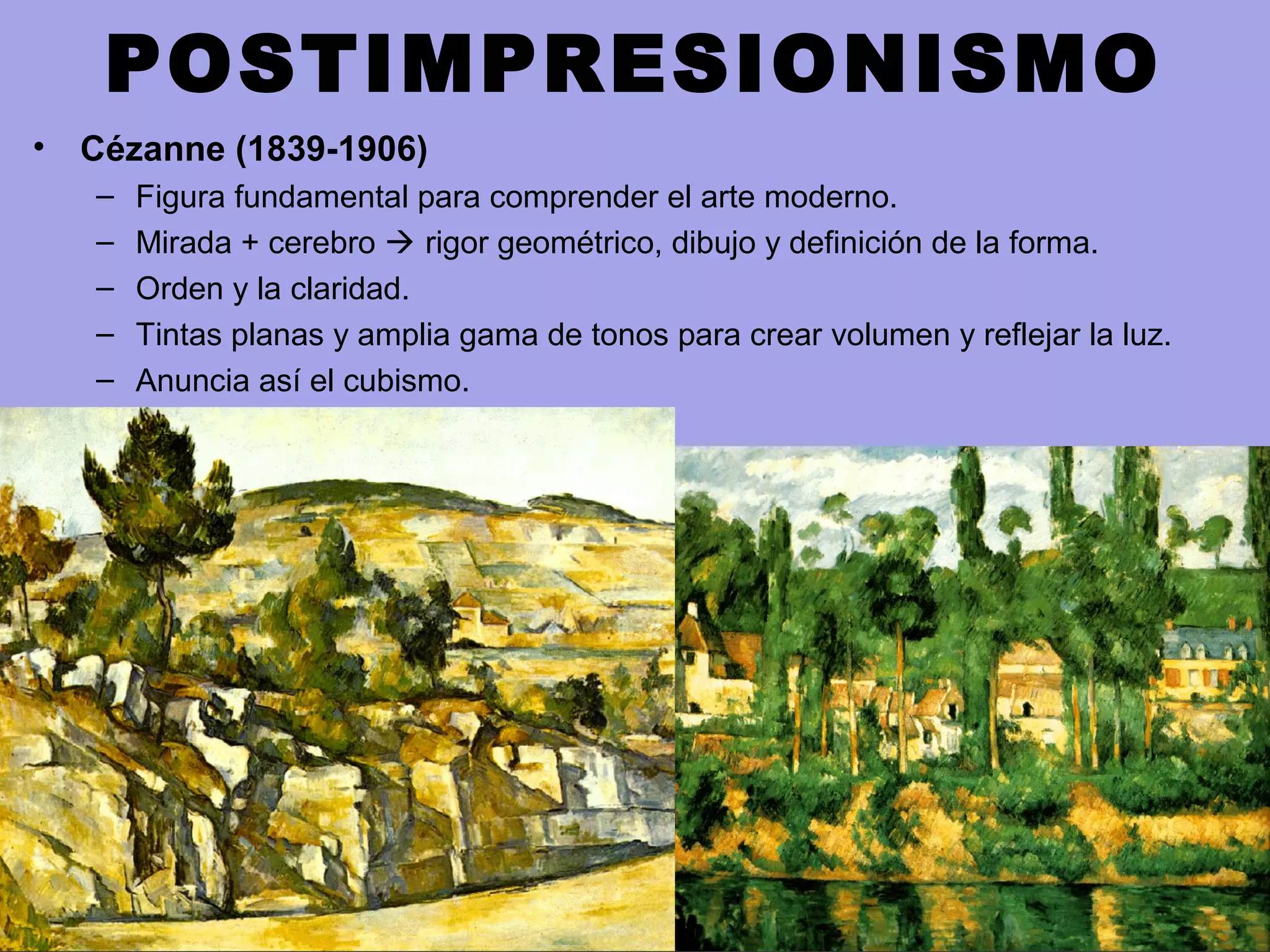 POSTIMPRESIONISMO
• Cézanne (1839-1906)
– Figura fundamental para comprender el arte moderno.
– Mirada + cerebro  rigor geométrico, dibujo y definición de la forma.
– Orden y la claridad.
– Tintas planas y amplia gama de tonos para crear volumen y reflejar la luz.
– Anuncia así el cubismo.
 