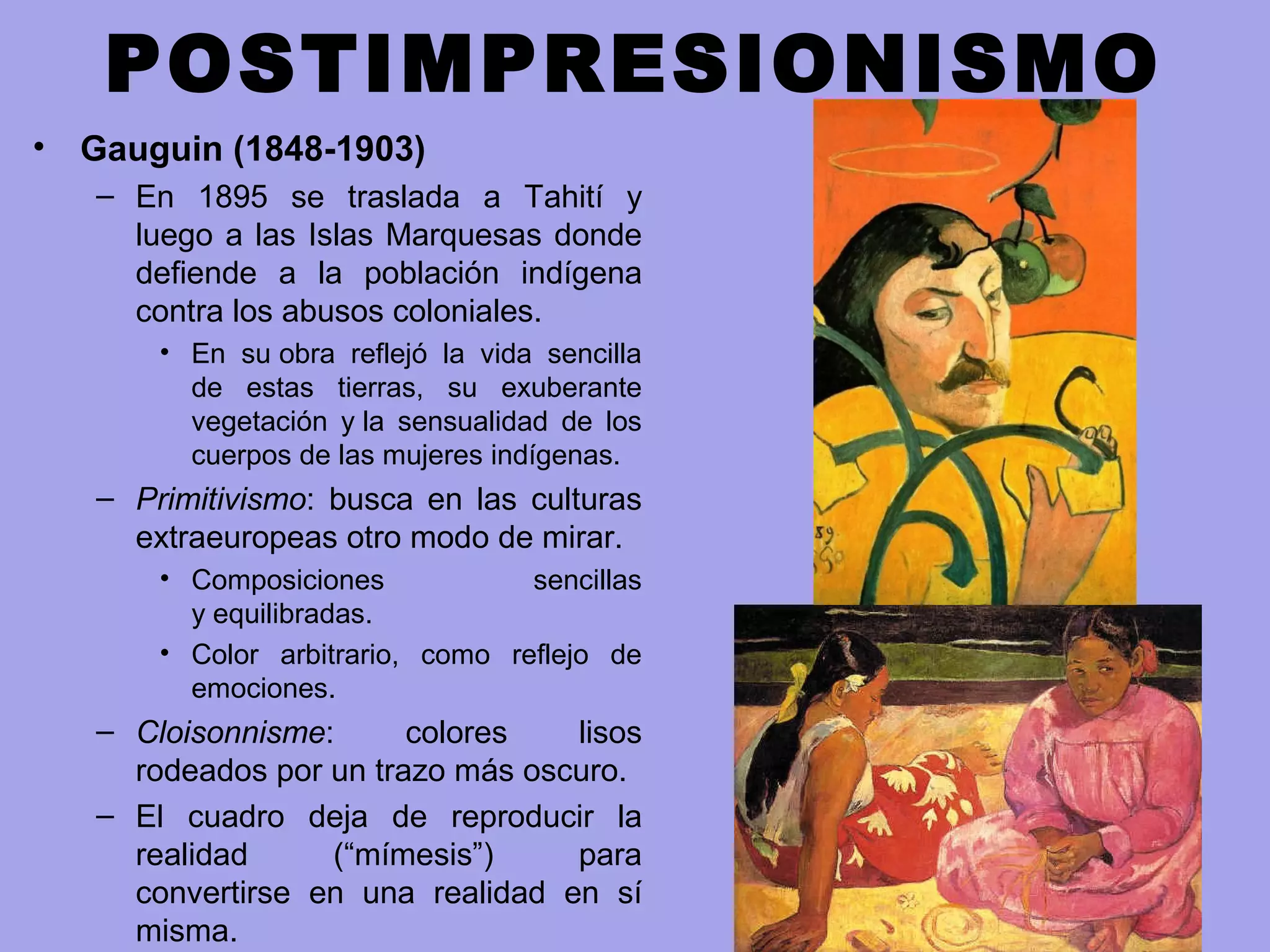 POSTIMPRESIONISMO
• Gauguin (1848-1903)
– En 1895 se traslada a Tahití y
luego a las Islas Marquesas donde
defiende a la población indígena
contra los abusos coloniales.
• En su obra reflejó la vida sencilla
de estas tierras, su exuberante
vegetación y la sensualidad de los
cuerpos de las mujeres indígenas.
– Primitivismo: busca en las culturas
extraeuropeas otro modo de mirar.
• Composiciones sencillas
y equilibradas.
• Color arbitrario, como reflejo de
emociones.
– Cloisonnisme: colores lisos
rodeados por un trazo más oscuro.
– El cuadro deja de reproducir la
realidad (“mímesis”) para
convertirse en una realidad en sí
misma.
 