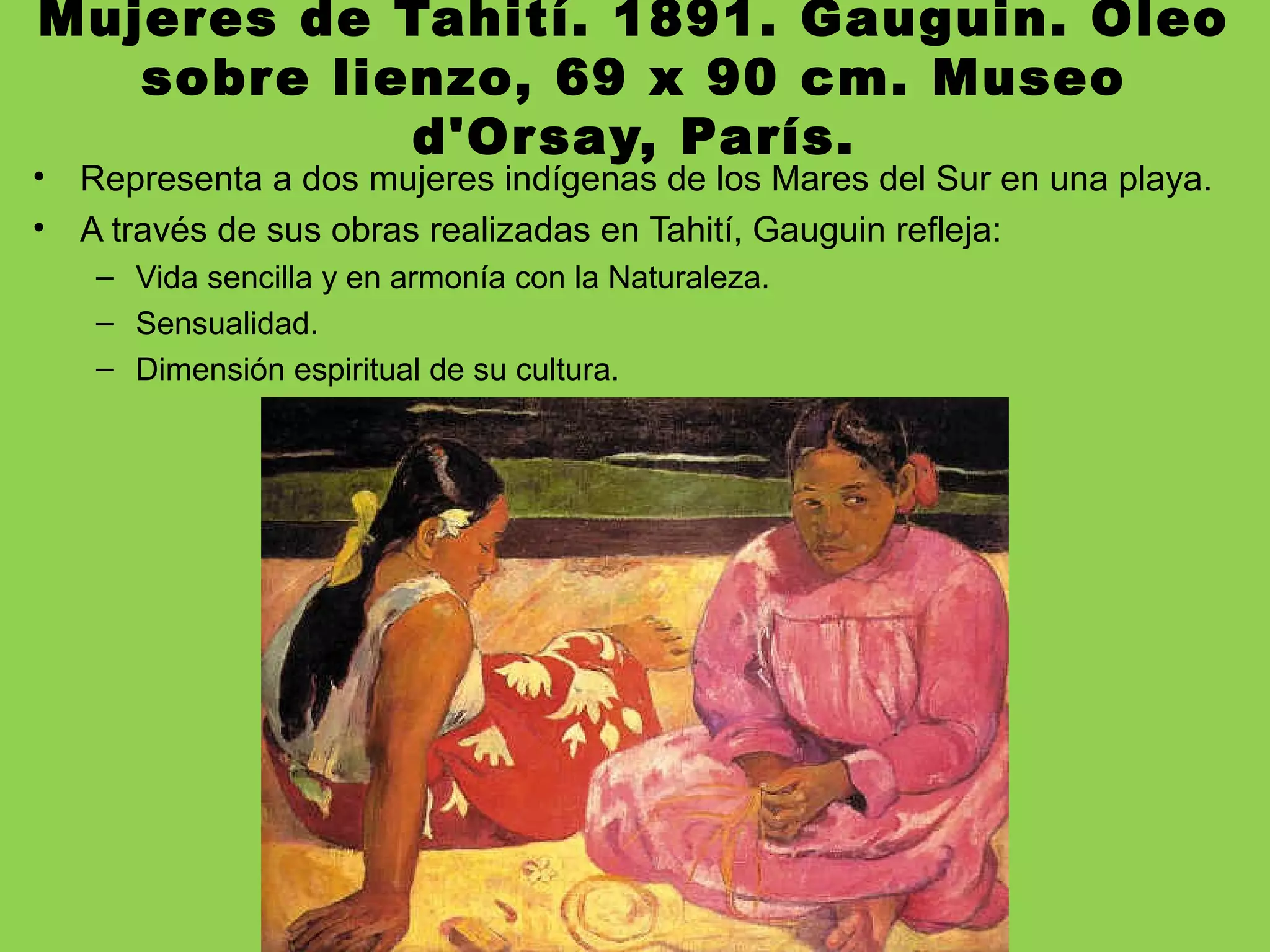 Mujeres de Tahití. 1891. Gauguin. Óleo
sobre lienzo, 69 x 90 cm. Museo
d'Orsay, París.
• Representa a dos mujeres indígenas de los Mares del Sur en una playa.
• A través de sus obras realizadas en Tahití, Gauguin refleja:
– Vida sencilla y en armonía con la Naturaleza.
– Sensualidad.
– Dimensión espiritual de su cultura.
 