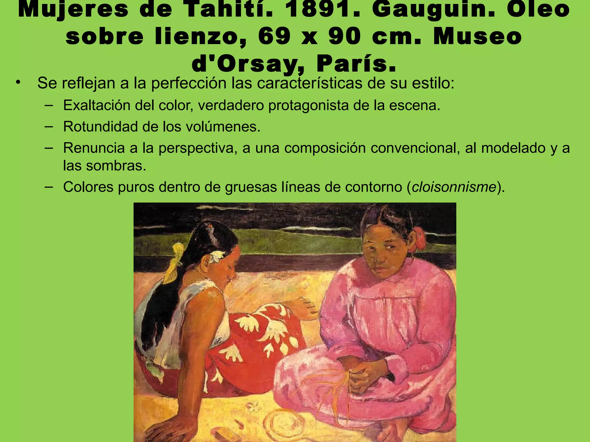 Mujeres de Tahití. 1891. Gauguin. Óleo
sobre lienzo, 69 x 90 cm. Museo
d'Orsay, París.
• Se reflejan a la perfección las características de su estilo:
– Exaltación del color, verdadero protagonista de la escena.
– Rotundidad de los volúmenes.
– Renuncia a la perspectiva, a una composición convencional, al modelado y a
las sombras.
– Colores puros dentro de gruesas líneas de contorno (cloisonnisme).
 