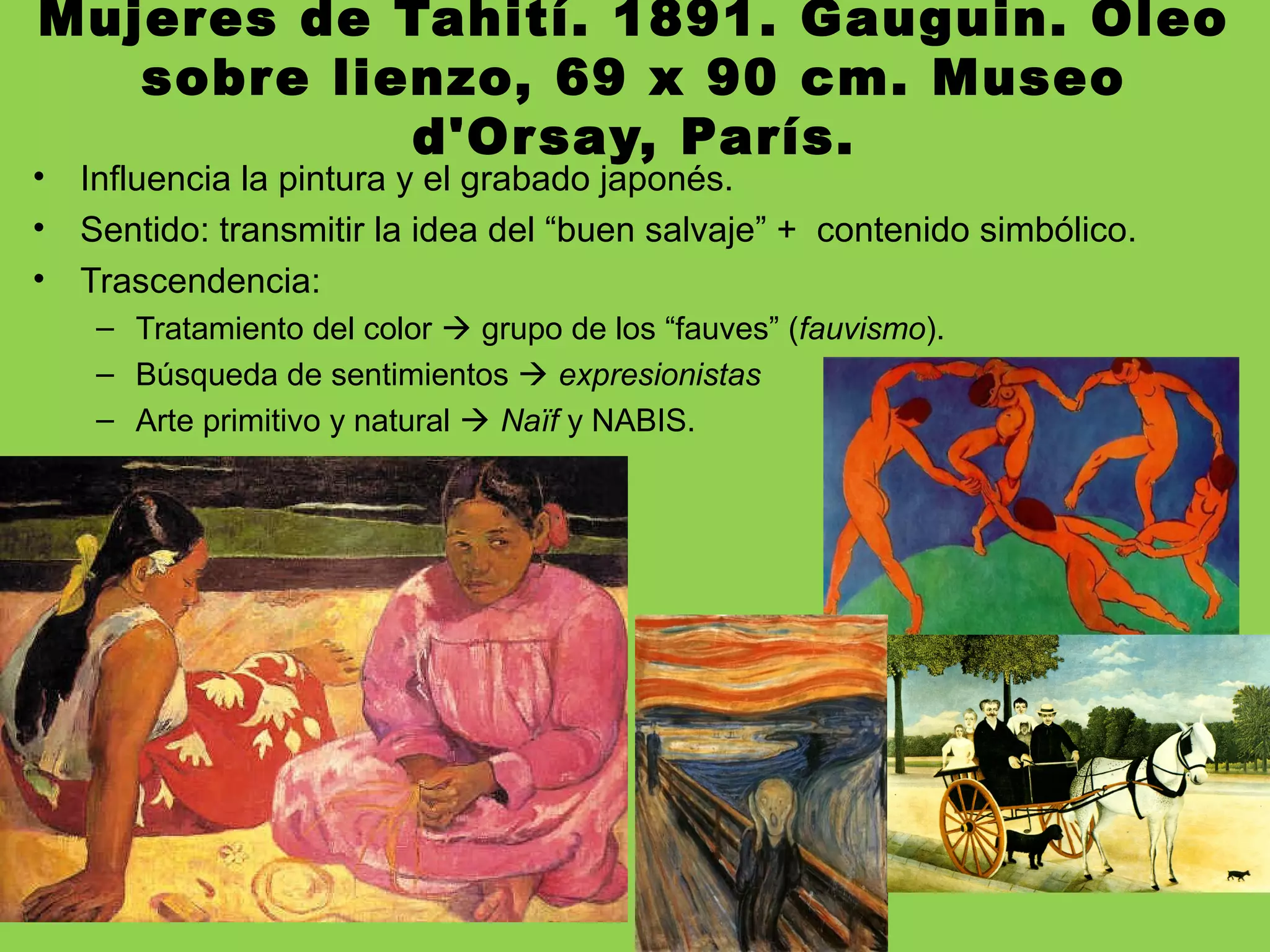 Mujeres de Tahití. 1891. Gauguin. Óleo
sobre lienzo, 69 x 90 cm. Museo
d'Orsay, París.
• Influencia la pintura y el grabado japonés.
• Sentido: transmitir la idea del “buen salvaje” + contenido simbólico.
• Trascendencia:
– Tratamiento del color  grupo de los “fauves” (fauvismo).
– Búsqueda de sentimientos  expresionistas
– Arte primitivo y natural  Naïf y NABIS.
 