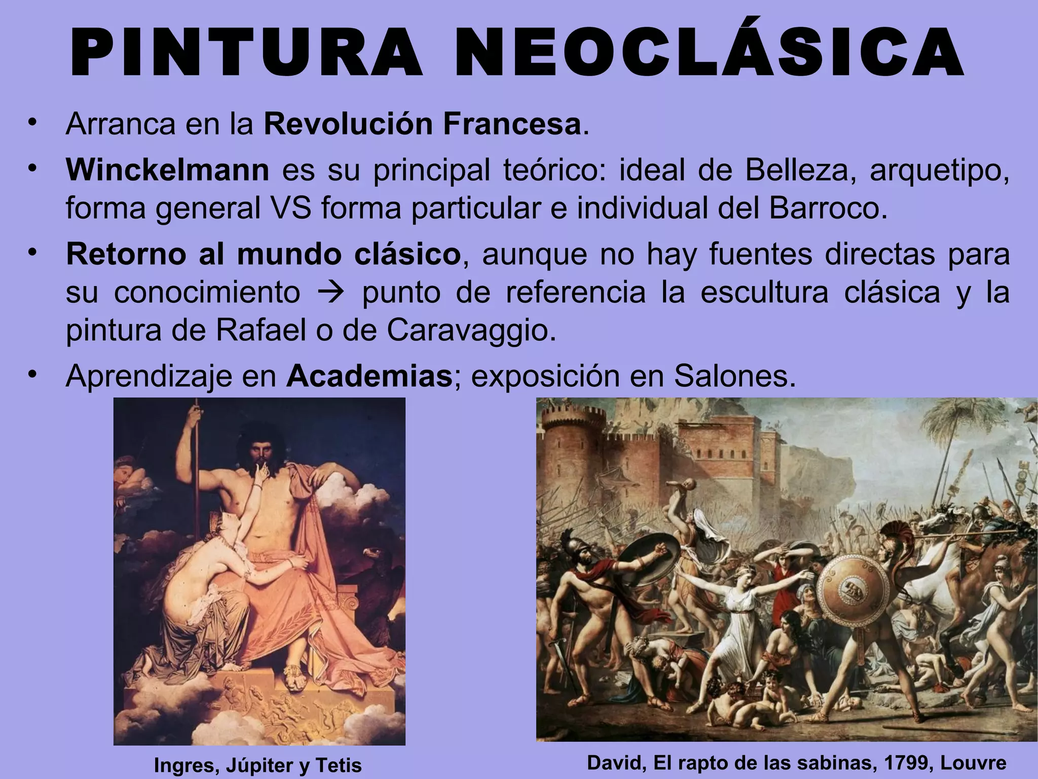 PINTURA NEOCLÁSICA
• Arranca en la Revolución Francesa.
• Winckelmann es su principal teórico: ideal de Belleza, arquetipo,
forma general VS forma particular e individual del Barroco.
• Retorno al mundo clásico, aunque no hay fuentes directas para
su conocimiento  punto de referencia la escultura clásica y la
pintura de Rafael o de Caravaggio.
• Aprendizaje en Academias; exposición en Salones.
David, El rapto de las sabinas, 1799, LouvreIngres, Júpiter y Tetis
 