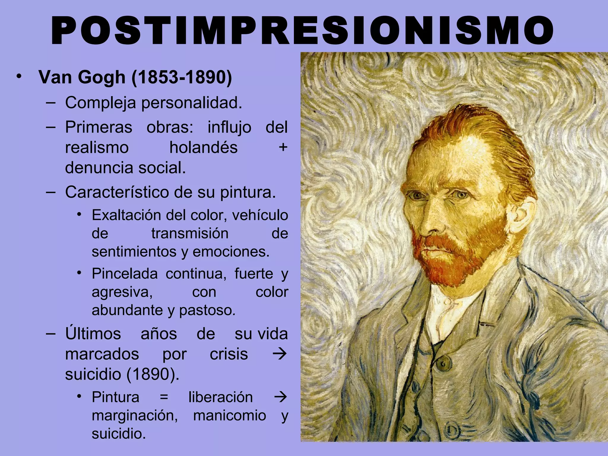 POSTIMPRESIONISMO
• Van Gogh (1853-1890)
– Compleja personalidad.
– Primeras obras: influjo del
realismo holandés +
denuncia social.
– Característico de su pintura.
• Exaltación del color, vehículo
de transmisión de
sentimientos y emociones.
• Pincelada continua, fuerte y
agresiva, con color
abundante y pastoso.
– Últimos años de su vida
marcados por crisis 
suicidio (1890).
• Pintura = liberación 
marginación, manicomio y
suicidio.
 