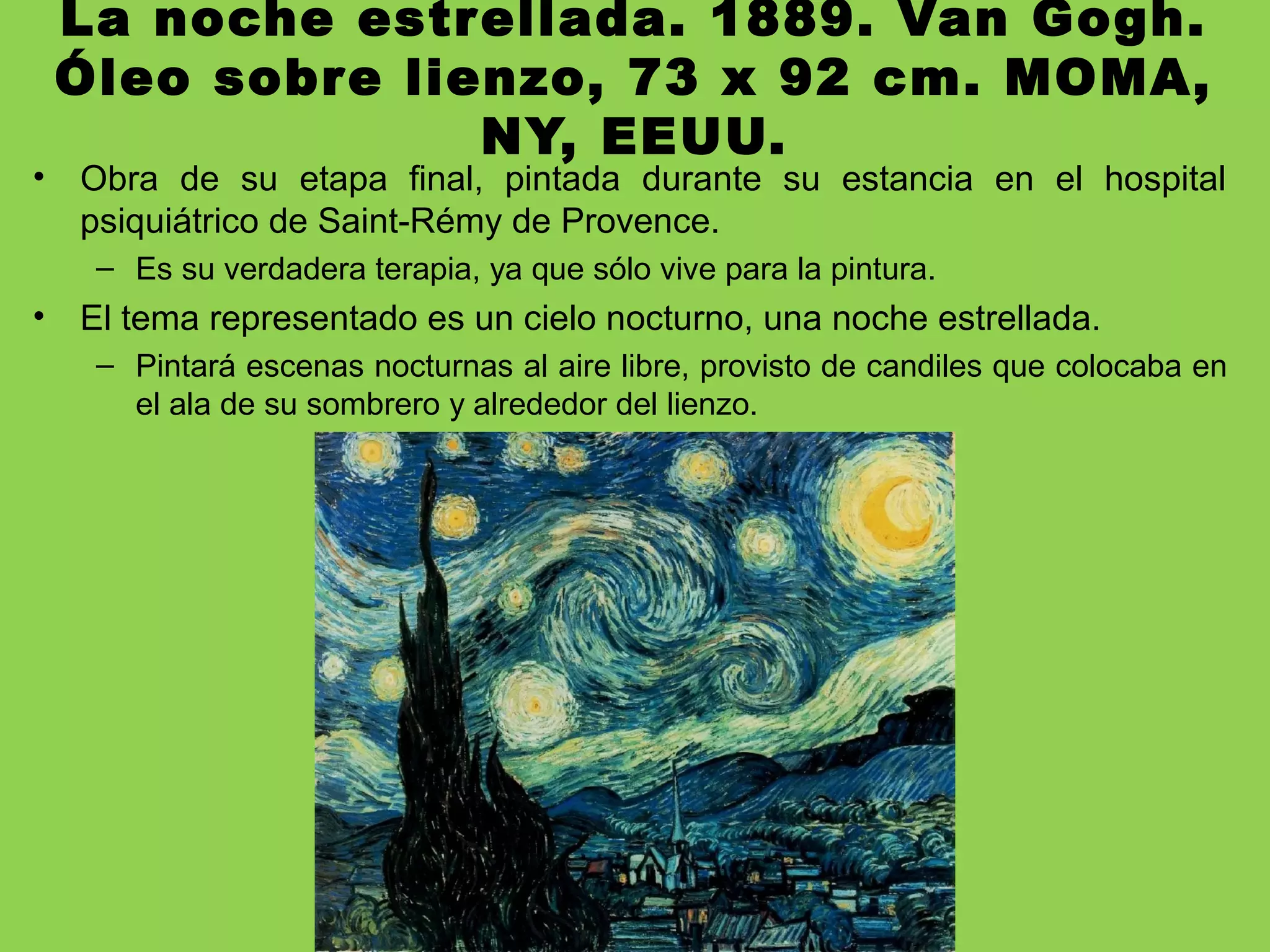 La noche estrellada. 1889. Van Gogh.
Óleo sobre lienzo, 73 x 92 cm. MOMA,
NY, EEUU.
• Obra de su etapa final, pintada durante su estancia en el hospital
psiquiátrico de Saint-Rémy de Provence.
– Es su verdadera terapia, ya que sólo vive para la pintura.
• El tema representado es un cielo nocturno, una noche estrellada.
– Pintará escenas nocturnas al aire libre, provisto de candiles que colocaba en
el ala de su sombrero y alrededor del lienzo.
 