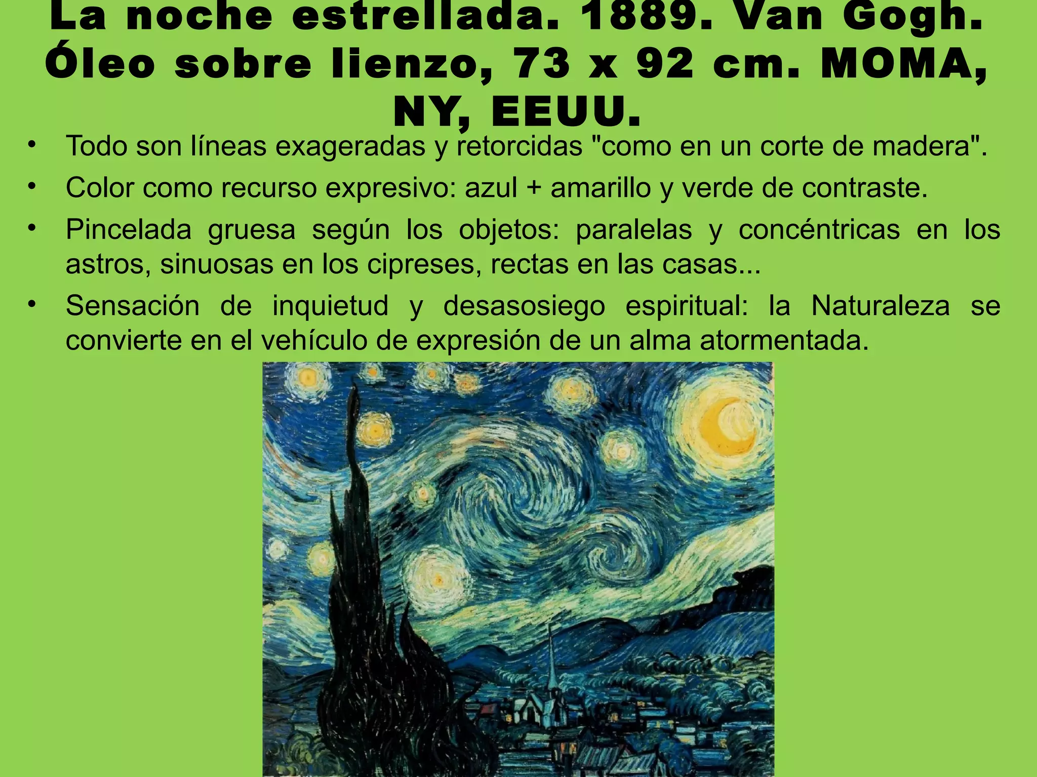La noche estrellada. 1889. Van Gogh.
Óleo sobre lienzo, 73 x 92 cm. MOMA,
NY, EEUU.
• Todo son líneas exageradas y retorcidas "como en un corte de madera".
• Color como recurso expresivo: azul + amarillo y verde de contraste.
• Pincelada gruesa según los objetos: paralelas y concéntricas en los
astros, sinuosas en los cipreses, rectas en las casas...
• Sensación de inquietud y desasosiego espiritual: la Naturaleza se
convierte en el vehículo de expresión de un alma atormentada.
 