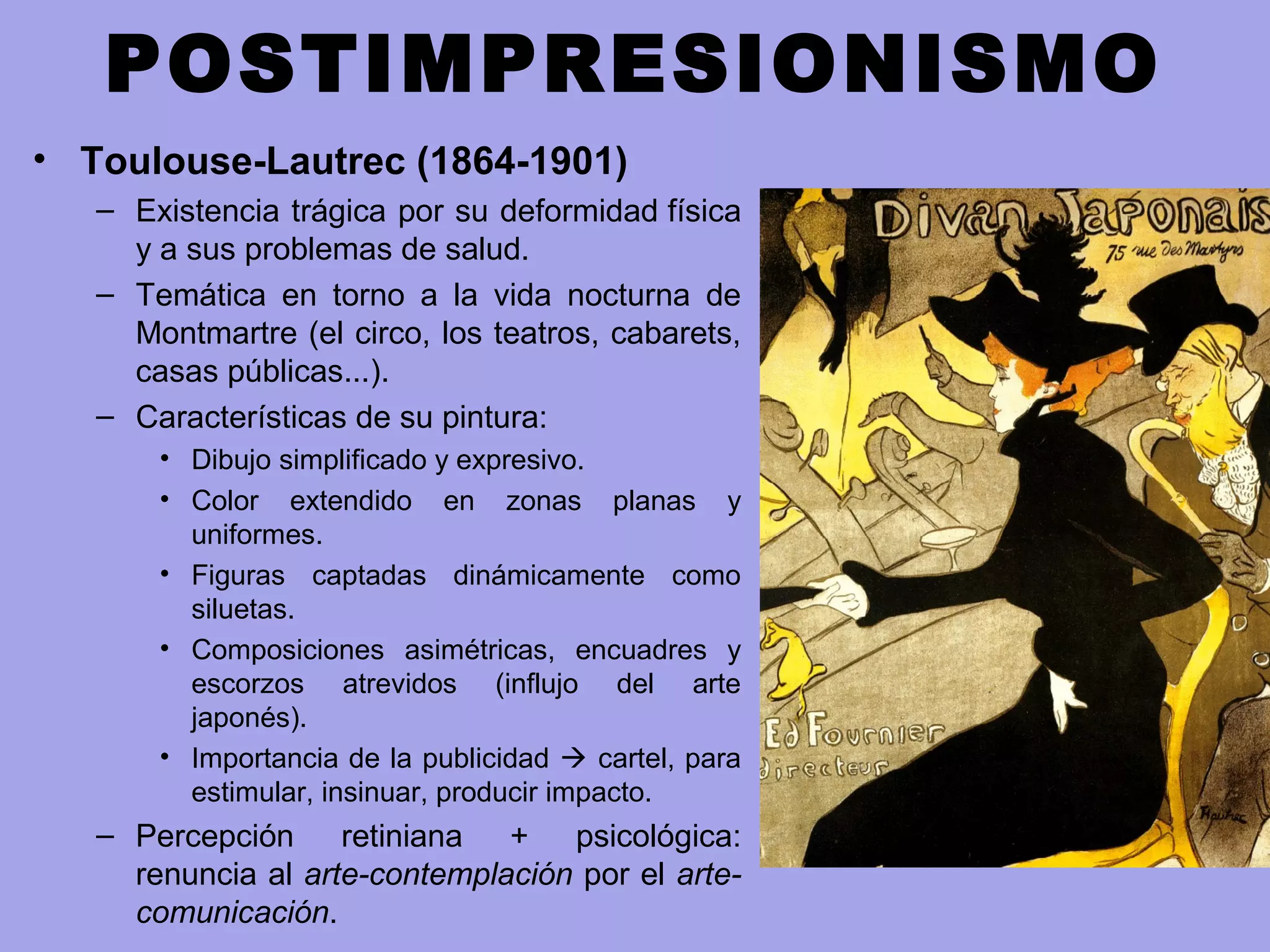 POSTIMPRESIONISMO
• Toulouse-Lautrec (1864-1901)
– Existencia trágica por su deformidad física
y a sus problemas de salud.
– Temática en torno a la vida nocturna de
Montmartre (el circo, los teatros, cabarets,
casas públicas...).
– Características de su pintura:
• Dibujo simplificado y expresivo.
• Color extendido en zonas planas y
uniformes.
• Figuras captadas dinámicamente como
siluetas.
• Composiciones asimétricas, encuadres y
escorzos atrevidos (influjo del arte
japonés).
• Importancia de la publicidad  cartel, para
estimular, insinuar, producir impacto.
– Percepción retiniana + psicológica:
renuncia al arte-contemplación por el arte-
comunicación.
 