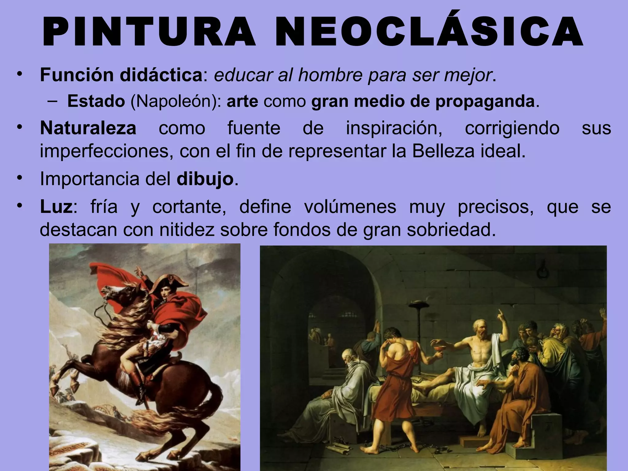 PINTURA NEOCLÁSICA
• Función didáctica: educar al hombre para ser mejor.
– Estado (Napoleón): arte como gran medio de propaganda.
• Naturaleza como fuente de inspiración, corrigiendo sus
imperfecciones, con el fin de representar la Belleza ideal.
• Importancia del dibujo.
• Luz: fría y cortante, define volúmenes muy precisos, que se
destacan con nitidez sobre fondos de gran sobriedad.
 