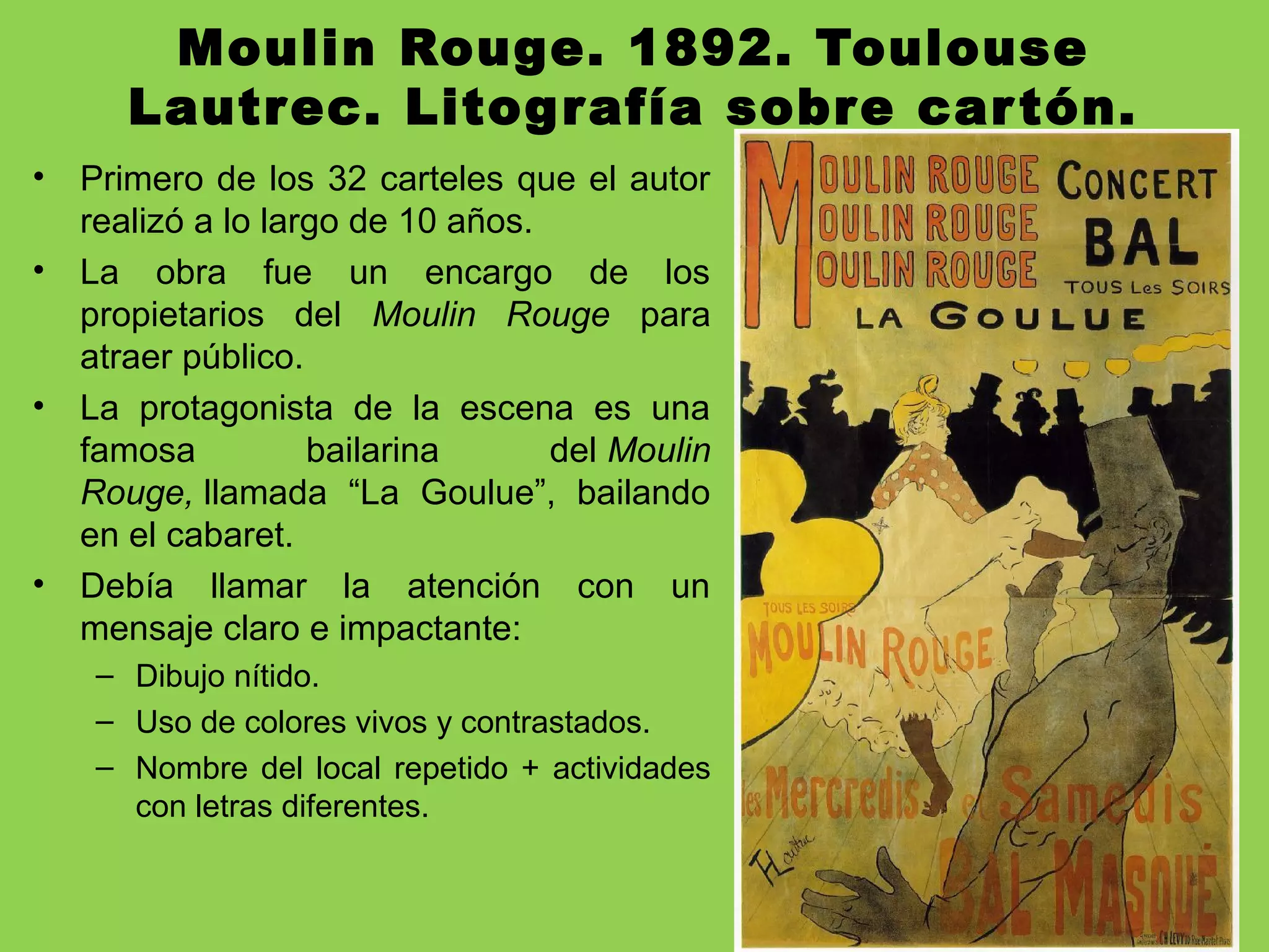 Moulin Rouge. 1892. Toulouse
Lautrec. Litografía sobre cartón.
• Primero de los 32 carteles que el autor
realizó a lo largo de 10 años.
• La obra fue un encargo de los
propietarios del Moulin  Rouge para
atraer público.
• La protagonista de la escena es una
famosa bailarina del Moulin 
Rouge, llamada “La Goulue”, bailando
en el cabaret.
• Debía llamar la atención con un
mensaje claro e impactante:
– Dibujo nítido.
– Uso de colores vivos y contrastados.
– Nombre del local repetido + actividades
con letras diferentes.
 