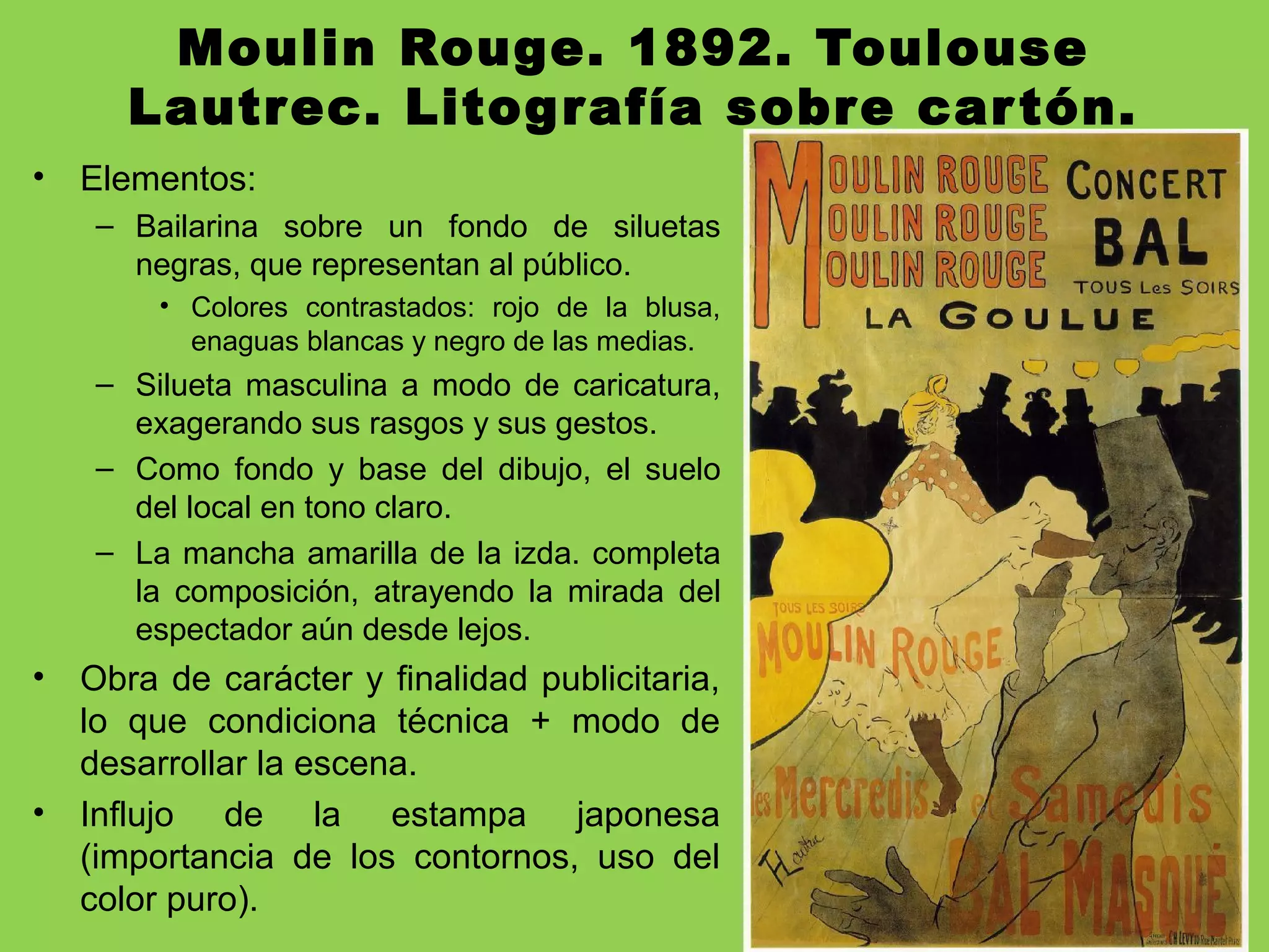 Moulin Rouge. 1892. Toulouse
Lautrec. Litografía sobre cartón.
• Elementos:
– Bailarina sobre un fondo de siluetas
negras, que representan al público.
• Colores contrastados: rojo de la blusa,
enaguas blancas y negro de las medias.
– Silueta masculina a modo de caricatura,
exagerando sus rasgos y sus gestos.
– Como fondo y base del dibujo, el suelo
del local en tono claro.
– La mancha amarilla de la izda. completa
la composición, atrayendo la mirada del
espectador aún desde lejos.
• Obra de carácter y finalidad publicitaria,
lo que condiciona técnica + modo de
desarrollar la escena.
• Influjo de la estampa japonesa
(importancia de los contornos, uso del
color puro).
 