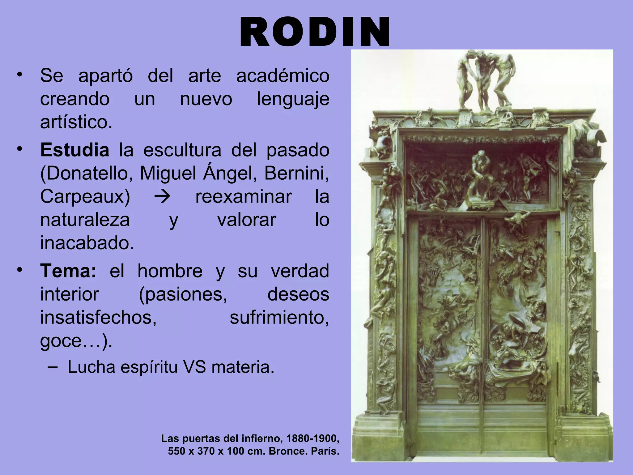 RODIN
• Se apartó del arte académico
creando un nuevo lenguaje
artístico.
• Estudia la escultura del pasado
(Donatello, Miguel Ángel, Bernini,
Carpeaux)  reexaminar la
naturaleza y valorar lo
inacabado.
• Tema: el hombre y su verdad
interior (pasiones, deseos
insatisfechos, sufrimiento,
goce…).
– Lucha espíritu VS materia.
Las puertas del infierno, 1880-1900,
550 x 370 x 100 cm. Bronce. París.
 
