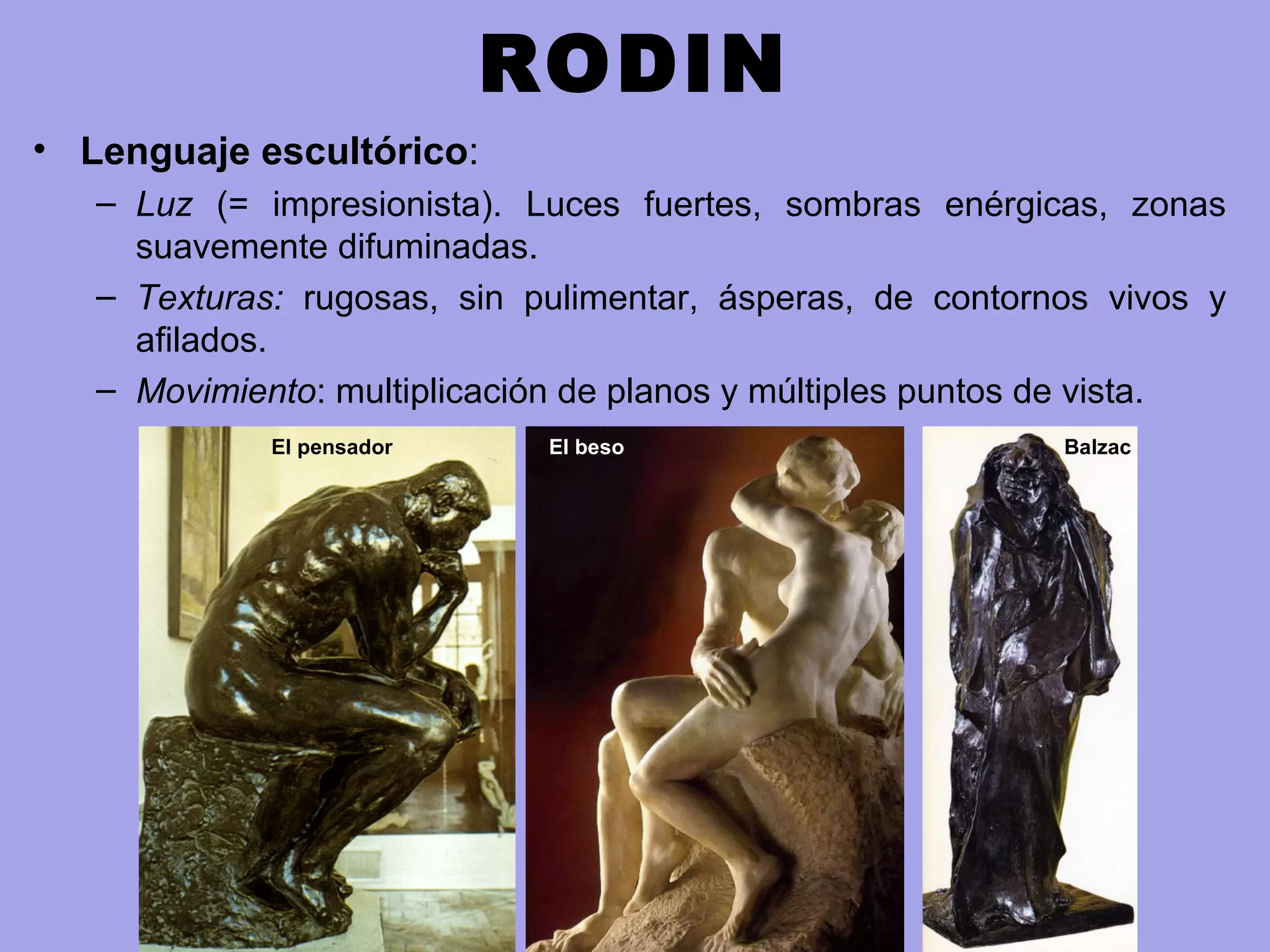 RODIN
• Lenguaje escultórico:
– Luz (= impresionista). Luces fuertes, sombras enérgicas, zonas
suavemente difuminadas.
– Texturas: rugosas, sin pulimentar, ásperas, de contornos vivos y
afilados.
– Movimiento: multiplicación de planos y múltiples puntos de vista.
El pensador El beso Balzac
 